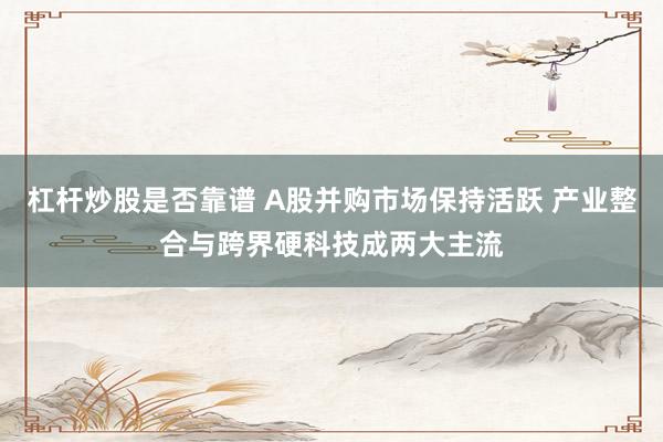 杠杆炒股是否靠谱 A股并购市场保持活跃 产业整合与跨界硬科技成两大主流