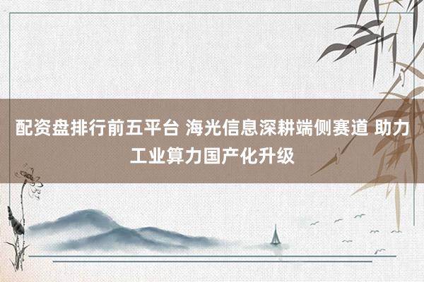 配资盘排行前五平台 海光信息深耕端侧赛道 助力工业算力国产化升级