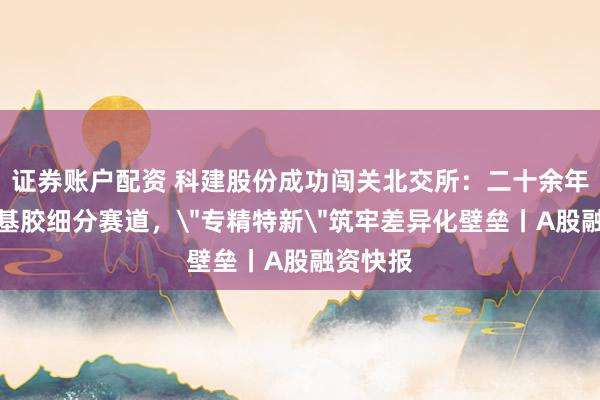 证券账户配资 科建股份成功闯关北交所：二十余年深耕丁基胶细分赛道，