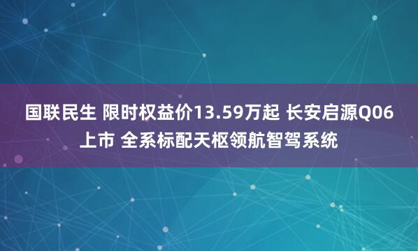 国联民生 限时权益价13.59万起 长安启源Q06上市 全系标配天枢领航智驾系统