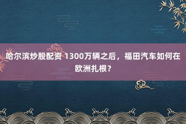 哈尔滨炒股配资 1300万辆之后，福田汽车如何在欧洲扎根？