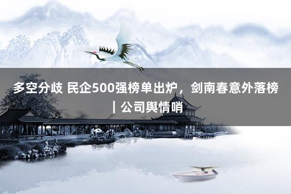 多空分歧 民企500强榜单出炉，剑南春意外落榜｜公司舆情哨