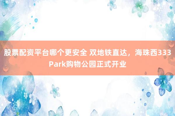 股票配资平台哪个更安全 双地铁直达，海珠西333Park购物公园正式开业
