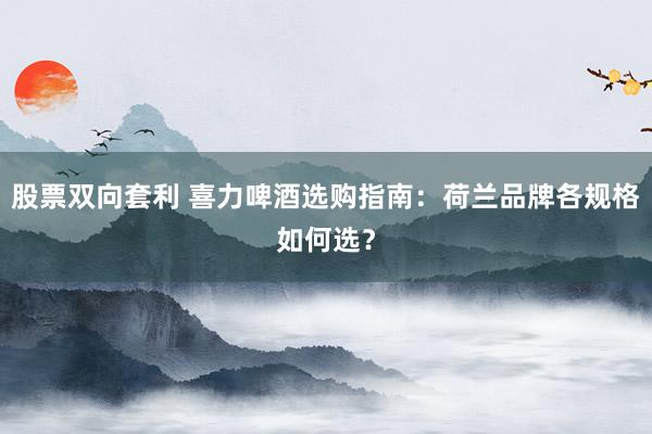 股票双向套利 喜力啤酒选购指南：荷兰品牌各规格如何选？