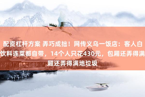 配资杠杆方案 弄巧成拙！网传义乌一饭店：客人白酒啤酒饮料连菜都自带，14个人只花430元，包厢还弄得满地垃圾