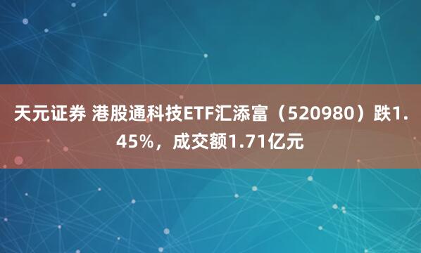 天元证券 港股通科技ETF汇添富(520980)跌1.45%,成交额1.71亿元