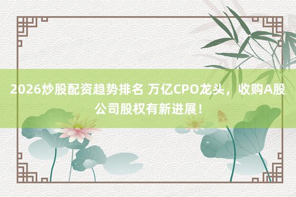 2026炒股配资趋势排名 万亿CPO龙头，收购A股公司股权有新进展！