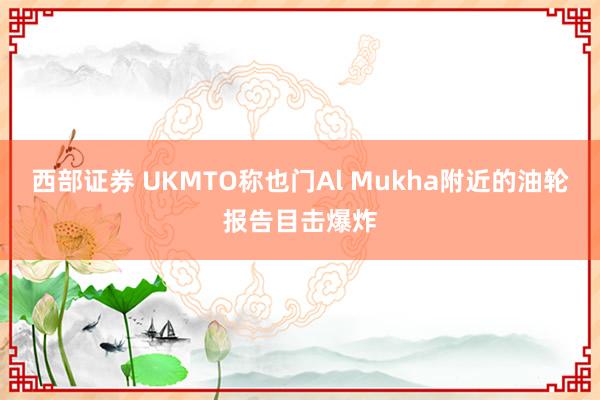西部证券 UKMTO称也门Al Mukha附近的油轮报告目击爆炸