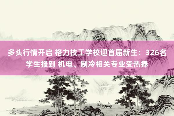 多头行情开启 格力技工学校迎首届新生：326名学生报到 机电、制冷相关专业受热捧