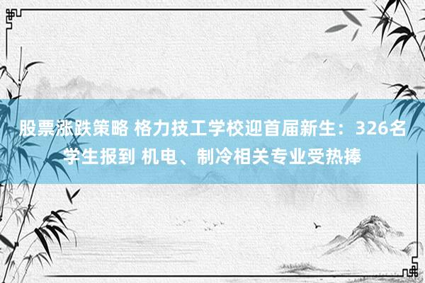 股票涨跌策略 格力技工学校迎首届新生:326名学生报到 机电、制冷相关专业受热捧