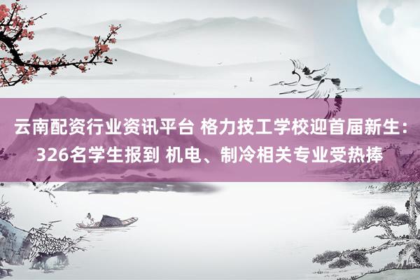 云南配资行业资讯平台 格力技工学校迎首届新生:326名学生报到 机电、制冷相关专业受热捧