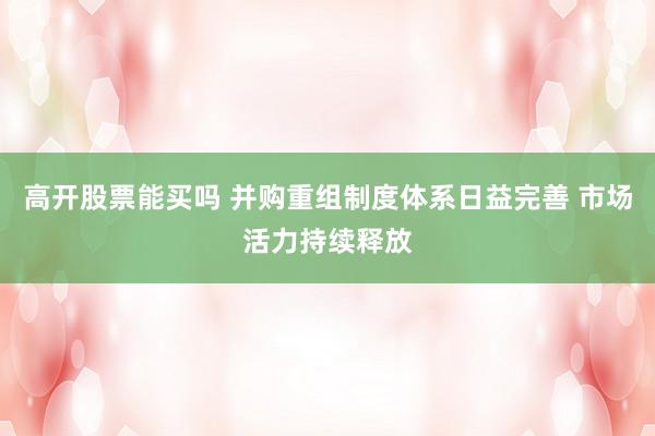 高开股票能买吗 并购重组制度体系日益完善 市场活力持续释放