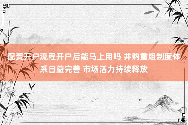 配资开户流程开户后能马上用吗 并购重组制度体系日益完善 市场活力持续释放