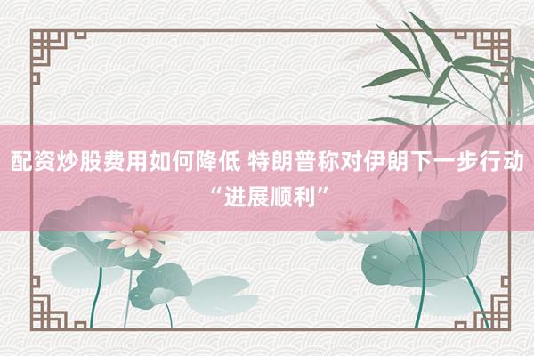 配资炒股费用如何降低 特朗普称对伊朗下一步行动“进展顺利”