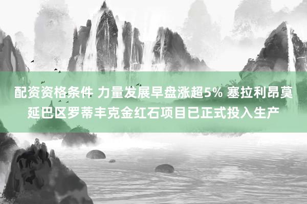 配资资格条件 力量发展早盘涨超5% 塞拉利昂莫延巴区罗蒂丰克金红石项目已正式投入生产