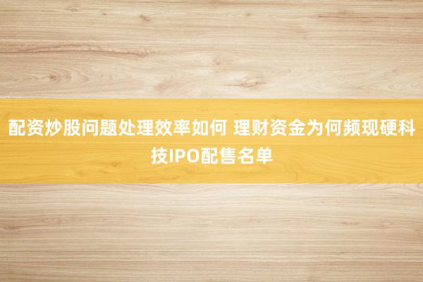 配资炒股问题处理效率如何 理财资金为何频现硬科技IPO配售名单