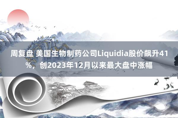 周复盘 美国生物制药公司Liquidia股价飙升41%，创2023年12月以来最大盘中涨幅